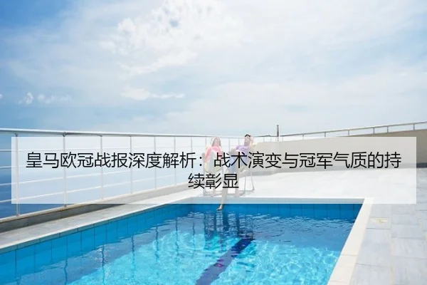 皇马欧冠战报深度解析：战术演变与冠军气质的持续彰显