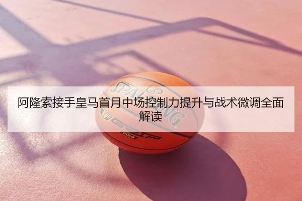 阿隆索接手皇马首月中场控制力提升与战术微调全面解读